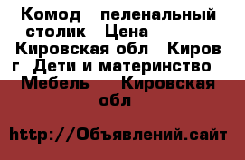 Комод - пеленальный столик › Цена ­ 3 500 - Кировская обл., Киров г. Дети и материнство » Мебель   . Кировская обл.